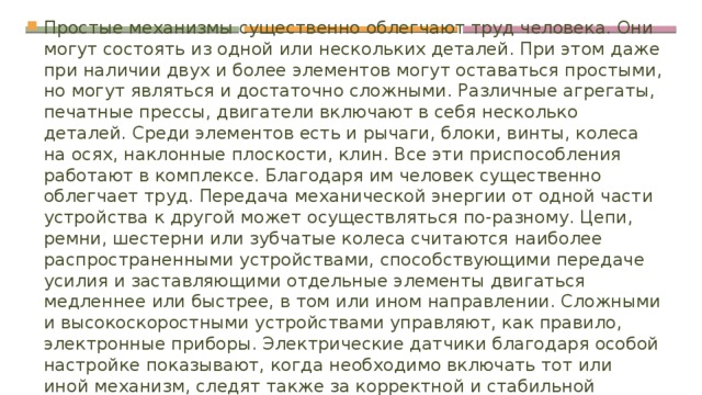 Простые механизмы существенно облегчают труд человека. Они могут состоять из одной или нескольких деталей. При этом даже при наличии двух и более элементов могут оставаться простыми, но могут являться и достаточно сложными. Различные агрегаты, печатные прессы, двигатели включают в себя несколько деталей. Среди элементов есть и рычаги, блоки, винты, колеса на осях, наклонные плоскости, клин. Все эти приспособления работают в комплексе. Благодаря им человек существенно облегчает труд. Передача механической энергии от одной части устройства к другой может осуществляться по-разному. Цепи, ремни, шестерни или зубчатые колеса считаются наиболее распространенными устройствами, способствующими передаче усилия и заставляющими отдельные элементы двигаться медленнее или быстрее, в том или ином направлении. Сложными и высокоскоростными устройствами управляют, как правило, электронные приборы. Электрические датчики благодаря особой настройке показывают, когда необходимо включать тот или иной механизм, следят также за корректной и стабильной работой системы. 