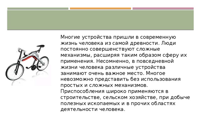 Многие устройства пришли в современную жизнь человека из самой древности. Люди постоянно совершенствуют сложные механизмы, расширяя таким образом сферу их применения. Несомненно, в повседневной жизни человека различные устройства занимают очень важное место. Многое невозможно представить без использования простых и сложных механизмов. Приспособления широко применяются в строительстве, сельском хозяйстве, при добыче полезных ископаемых и в прочих областях деятельности человека. 