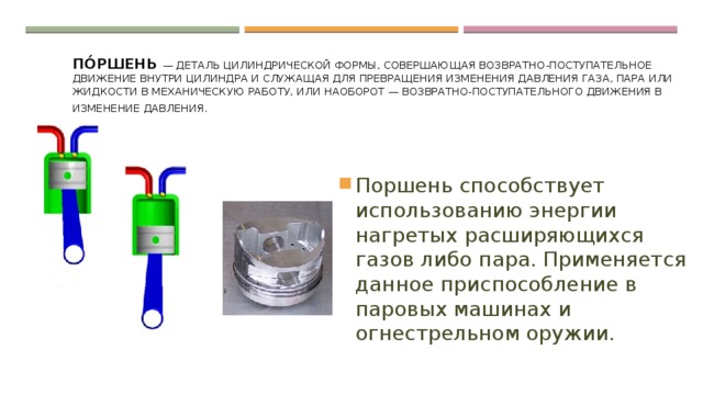 По́ршень — деталь цилиндрической формы, совершающая возвратно-поступательное движение внутри цилиндра и служащая для превращения изменения давления газа, пара или жидкости в механическую работу, или наоборот — возвратно-поступательного движения в изменение давления. . Поршень способствует использованию энергии нагретых расширяющихся газов либо пара. Применяется данное приспособление в паровых машинах и огнестрельном оружии. 