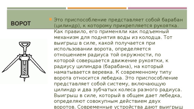 Ворот Это приспособление представляет собой барабан (цилиндр), к которому прикрепляется рукоятка. Как правило, его применяли как подъемный механизм для поднятия воды из колодца. Тот выигрыш в силе, какой получается при использовании ворота, определяется отношением радиуса той окружности, по которой совершается движение рукоятки, к радиусу цилиндра (барабана), на который наматывается веревка. К современному типу ворота относится лебедка. Это приспособление представляет собой систему, включающую цилиндр и два зубчатых колеса разного радиуса. Выигрыш в силе, который в общем дает лебедка, определяют совокупным действием двух воротов. Современные устройства дают выигрыш в сорок-сто раз. 