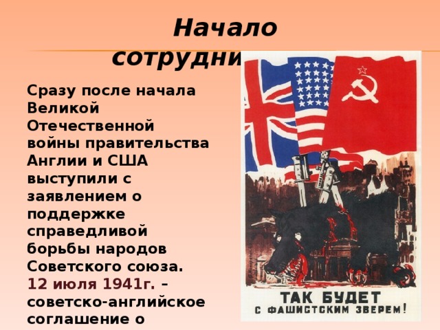 Начало сотрудничества Сразу после начала Великой Отечественной войны правительства Англии и США выступили с заявлением о поддержке справедливой борьбы народов Советского союза. 12 июля 1941г. – советско-английское соглашение о совместных действиях в войне против Германии и ее союзников (Москва). 