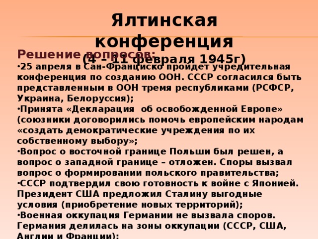 Ялтинская конференция (4 – 11 февраля 1945г) Решение вопросов: 25 апреля в Сан-Франциско пройдет учредительная конференция по созданию ООН. СССР согласился быть представленным в ООН тремя республиками (РСФСР, Украина, Белоруссия); Принята «Декларация об освобожденной Европе» (союзники договорились помочь европейским народам «создать демократические учреждения по их собственному выбору»; Вопрос о восточной границе Польши был решен, а вопрос о западной границе – отложен. Споры вызвал вопрос о формировании польского правительства; СССР подтвердил свою готовность к войне с Японией. Президент США предложил Сталину выгодные условия (приобретение новых территорий); Военная оккупация Германии не вызвала споров. Германия делилась на зоны оккупации (СССР, США, Англии и Франции); Требования СССР по репарациям (10 млрд. долларов) были признаны обоснованными.  
