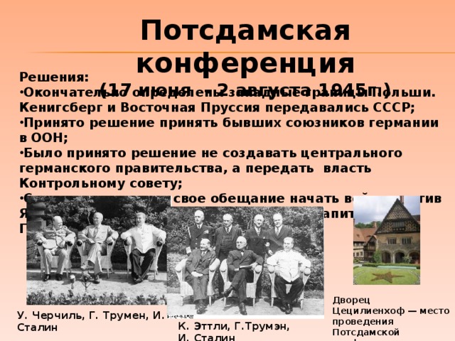 Потсдамская конференция (17 июня - 2 августа 1945г.) Решения: Окончательно определены западные границы Польши. Кенигсберг и Восточная Пруссия передавались СССР; Принято решение принять бывших союзников германии в ООН; Было принято решение не создавать центрального германского правительства, а передать власть Контрольному совету; Сталин подтвердил свое обещание начать войну против Японии не позднее трех месяцев после капитуляции Германии объявить войну Японии.  Дворец Цецилиенхоф — место проведения Потсдамской конференции У. Черчиль, Г. Трумен, И. Сталин К. Эттли, Г.Трумэн, И. Сталин 