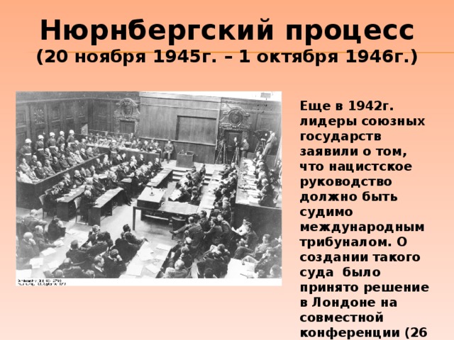 Нюрнбергский процесс (20 ноября 1945г. – 1 октября 1946г.) Еще в 1942г. лидеры союзных государств заявили о том, что нацистское руководство должно быть судимо международным трибуналом. О создании такого суда было принято решение в Лондоне на совместной конференции (26 июня – 8 августа 1945г.) 