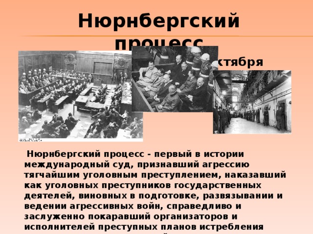 Нюрнбергский процесс (20 ноября 1945г. – 1 октября 1946г.)  Нюрнбергский процесс - первый в истории международный суд, признавший агрессию тягчайшим уголовным преступлением, наказавший как уголовных преступников государственных деятелей, виновных в подготовке, развязывании и ведении агрессивных войн, справедливо и заслуженно покаравший организаторов и исполнителей преступных планов истребления миллионов невинных людей и покорения целых народов. 