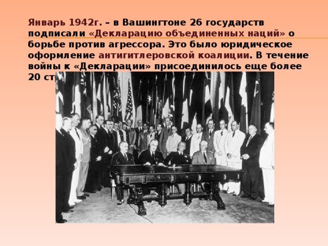 Январь 1942г. – в Вашингтоне 26 государств подписали «Декларацию объединенных наций» о борьбе против агрессора. Это было юридическое оформление антигитлеровской коалиции . В течение войны к «Декларации» присоединилось еще более 20 стран. 