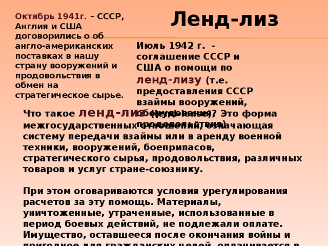 Ленд-лиз Октябрь 1941г. – СССР, Англия и США договорились о об англо-американских поставках в нашу страну вооружений и продовольствия в обмен на стратегическое сырье. Июль 1942 г. - соглашение СССР и США о помощи по ленд-лизу  (т.е. предоставления СССР взаймы вооружений, оборудования, продовольствия) Что такое ленд-лиз (lend-lease)? Это форма межгосударственных отношений, означающая систему передачи взаймы или в аренду военной техники, вооружений, боеприпасов, стратегического сырья, продовольствия, различных товаров и услуг стране-союзнику.   При этом оговариваются условия урегулирования расчетов за эту помощь. Материалы, уничтоженные, утраченные, использованные в период боевых действий, не подлежали оплате. Имущество, оставшееся после окончания войны и пригодное для гражданских целей, оплачивается в порядке погашения долгосрочного кредита или возвращается поставщику.   