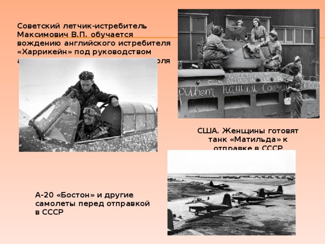 Советский летчик-истребитель Максимович В.П. обучается вождению английского истребителя «Харрикейн» под руководством английского летчика Воцевиса Поля   США. Женщины готовят танк «Матильда» к отправке в СССР А-20 «Бостон» и другие самолеты перед отправкой в СССР 