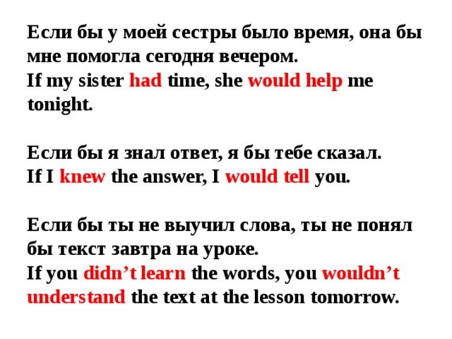 Если бы у моей сестры было время, она бы мне помогла сегодня вечером.  If my sister had time, she would help me tonight.   Если бы я знал ответ, я бы тебе сказал.  If I knew the answer, I would tell you.   Если бы ты не выучил слова, ты не понял бы текст завтра на уроке.  If you didn’t learn the words, you wouldn’t understand the text at the lesson tomorrow. 