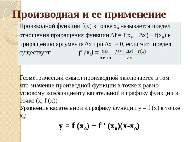 Производная и ее применение Производной функции f(х) в точке х 0 называется предел отношения приращения функции Δf = f(х 0 + Δх) – f(х 0 ) к приращению аргумента Δх при Δх →0, если этот предел существует: f' (х 0 ) = Геометрический смысл производной заключается в том, что значение производной функции в точке х равно угловому коэффициенту касательной к графику функции в точке (х, f (x)) Уравнение касательной к графику функции y = f (х) в точке х 0 : у = f (х 0 ) + f ' (х 0 )(х-х 0 ) 