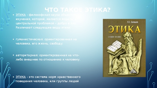 Что такое этика? ЭТИКА - философская наука объектом изучения, которой, является мораль, а центральной проблемой – добро и зло. Различают следующие виды этики: гуманистическая: ориентированная на человека, его жизнь, свободу; авторитарная: ориентированная на что–либо внешнее по отношению к человеку. ЭТИКА - это система норм нравственного поведения человека, или группы людей 