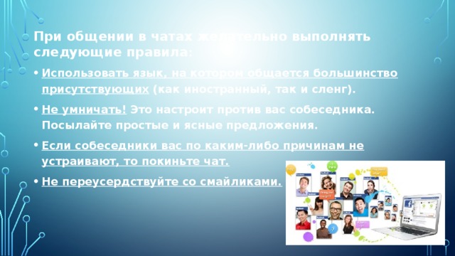При общении в чатах желательно выполнять следующие правила : Использовать язык, на котором общается большинство присутствующих   (как иностранный, так и сленг). Не умничать!   Это настроит против вас собеседника. Посылайте простые и ясные предложения. Если собеседники вас по каким-либо причинам не устраивают, то покиньте чат. Не переусердствуйте со смайликами. 