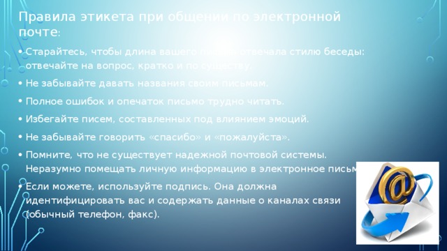 Правила этикета при общении по электронной почте : Старайтесь, чтобы длина вашего письма отвечала стилю беседы: отвечайте на вопрос, кратко и по существу. Не забывайте давать названия своим письмам. Полное ошибок и опечаток письмо трудно читать. Избегайте писем, составленных под влиянием эмоций. Не забывайте говорить «спасибо» и «пожалуйста». Помните, что не существует надежной почтовой системы. Неразумно помещать личную информацию в электронное письмо. Если можете, используйте подпись. Она должна идентифицировать вас и содержать данные о каналах связи (обычный телефон, факс). 
