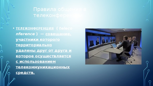 Правила общения в телеконференции   ТЕЛЕКОНФЕРЕНЦИЯ    (   teleconference   )    —   совещание, участники которого территориально удалены друг от друга и которое осуществляется с использованием телекоммуникационных средств. 