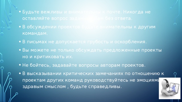 Будьте вежливы и внимательны к почте. Никогда не оставляйте вопрос заданный Вам без ответа. В обсуждении проектов будьте внимательны к другим командам. В письмах не допускается грубость и оскорбления. Вы можете не только обсуждать предложенные проекты но и критиковать их. Не бойтесь, задавайте вопросы авторам проектов. В высказывании критических замечаниях по отношению к проектам других команд руководствуйтесь не эмоциями, а здравым смыслом , будьте справедливы. 