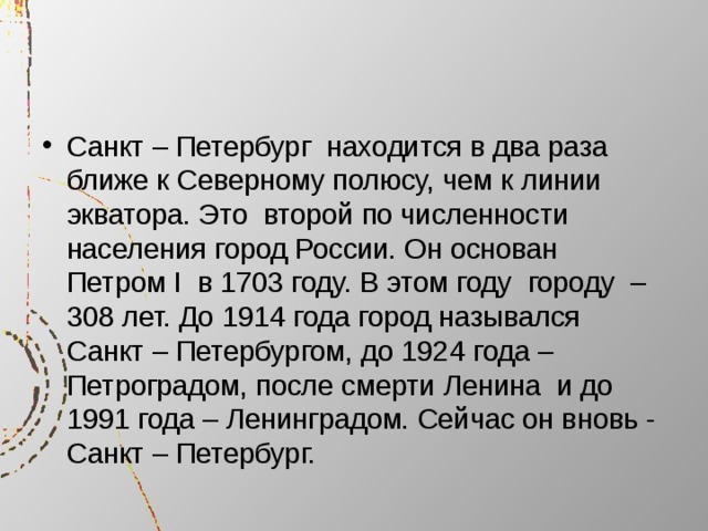 Санкт – Петербург находится в два раза ближе к Северному полюсу, чем к линии  экватора. Это второй по численности населения город России. Он основан Петром I в 1703 году. В этом году городу – 308 лет. До 1914 года город назывался Санкт – Петербургом, до 1924 года – Петроградом, после смерти Ленина и до 1991 года – Ленинградом. Сейчас он вновь - Санкт – Петербург. 
