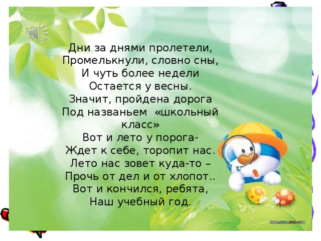 Дни за днями пролетели, Промелькнули, словно сны, И чуть более недели Остается у весны. Значит, пройдена дорога Под названьем «школьный класс» Вот и лето у порога- Ждет к себе, торопит нас. Лето нас зовет куда-то – Прочь от дел и от хлопот.. Вот и кончился, ребята, Наш учебный год. 