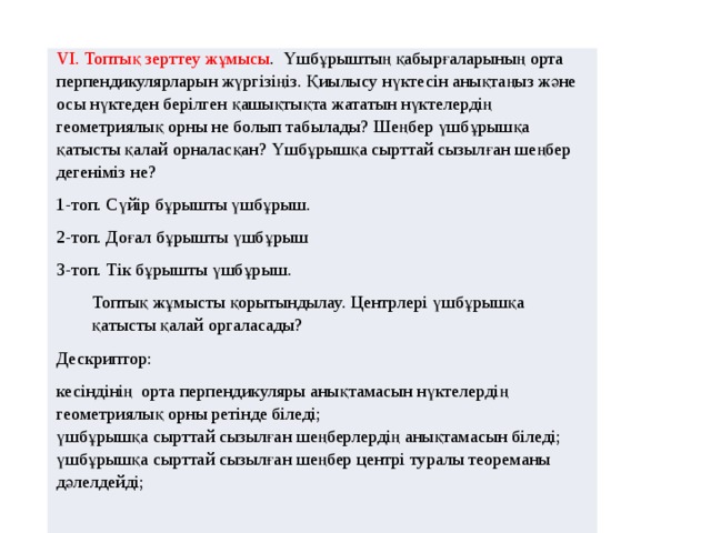 VІ. Топтық зерттеу жұмысы . Үшбұрыштың қабырғаларының орта перпендикулярларын жүргізіңіз. Қиылысу нүктесін анықтаңыз және осы нүктеден берілген қашықтықта жататын нүктелердің геометриялық орны не болып табылады? Шеңбер үшбұрышқа қатысты қалай орналасқан? Үшбұрышқа сырттай сызылған шеңбер дегеніміз не? 1-топ. Сүйір бұрышты үшбұрыш. 2-топ. Доғал бұрышты үшбұрыш 3-топ. Тік бұрышты үшбұрыш. Топтық жұмысты қорытындылау. Центрлері үшбұрышқа қатысты қалай оргаласады? Дескриптор: кесіндінің орта перпендикуляры анықтамасын нүктелердің геометриялық орны ретінде біледі; үшбұрышқа сырттай сызылған шеңберлердің анықтамасын біледі; үшбұрышқа сырттай сызылған шеңбер центрі туралы теореманы дәлелдейді; 