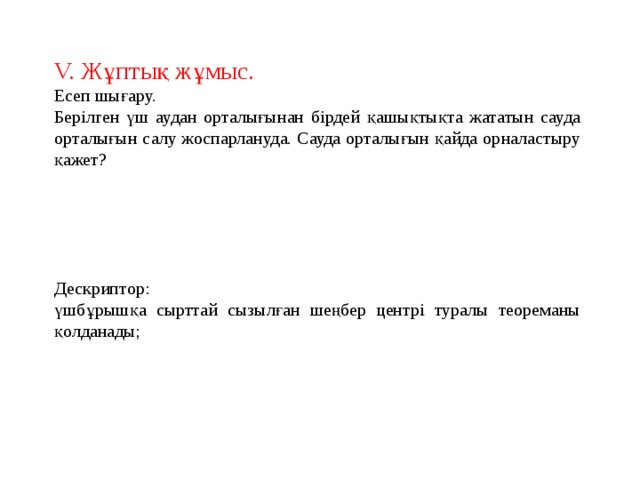 V. Жұптық жұмыс. Есеп шығару. Берілген үш аудан орталығынан бірдей қашықтықта жататын сауда орталығын салу жоспарлануда. Сауда орталығын қайда орналастыру қажет? Дескриптор: үшбұрышқа сырттай сызылған шеңбер центрі туралы теореманы қолданады; 