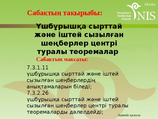 Cабақтың тақырыбы: Үшбұрышқа сырттай және іштей сызылған шеңберлер центрі туралы теоремалар Cабақтың мақсаты:   7.3.1.11 үшбұрышқа сырттай және іштей сызылған шеңберлердің анықтамаларын біледі; 7.3.2.26 үшбұрышқа сырттай және іштей сызылған шеңберлер центрі туралы теоремаларды дәлелдейді; 