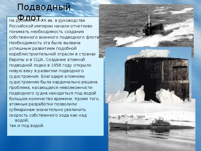 Подводный Флот. На рубеже XIX-XX вв. в руководстве Российской империи начали отчетливо понимать необходимость создания собственного военного подводного флота. Необходимость эта была вызвана успешным развитием подобной кораблестроительной отрасли в странах Европы и в США. Создание атомной подводной лодки в 1958 году открыло новую веху в развитии подводного судостроения. Благодаря атомному судостроению была кардинально решена проблема, касающаяся невозможности подводного судна находиться под водой большое количество времени. Кроме того, атомные разработки позволили субмаринам значительно увеличить скорость собственного хода как над водой, так и под водой. 