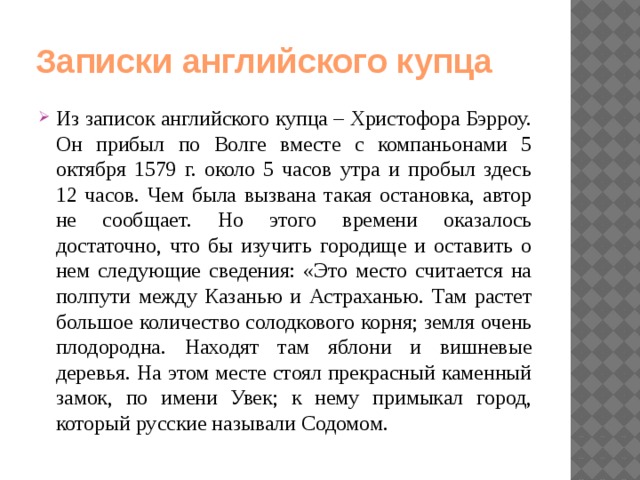 Записки английского купца Из записок английского купца – Христофора Бэрроу. Он прибыл по Волге вместе с компаньонами 5 октября 1579 г. около 5 часов утра и пробыл здесь 12 часов. Чем была вызвана такая остановка, автор не сообщает. Но этого времени оказалось достаточно, что бы изучить городище и оставить о нем следующие сведения: «Это место считается на полпути между Казанью и Астраханью. Там растет большое количество солодкового корня; земля очень плодородна. Находят там яблони и вишневые деревья. На этом месте стоял прекрасный каменный замок, по имени Увек; к нему примыкал город, который русские называли Содомом. 