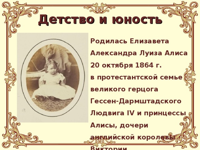 Детство и юность Родилась Елизавета Александра Луиза Алиса 20 октября 1864 г. в протестантской семье великого герцога Гессен-Дармштадского Людвига IV и принцессы Алисы, дочери английской королевы Виктории . 