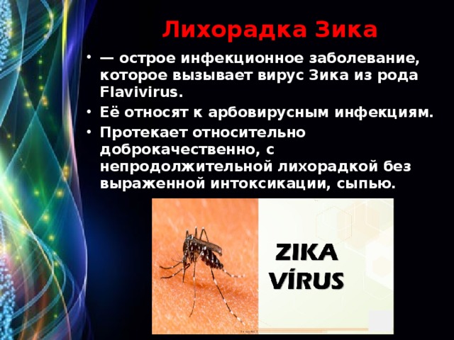Лихорадка Зика — острое инфекционное заболевание, которое вызывает вирус Зика из рода Flavivirus. Её относят к арбовирусным инфекциям. Протекает относительно доброкачественно, с непродолжительной лихорадкой без выраженной интоксикации, сыпью. 