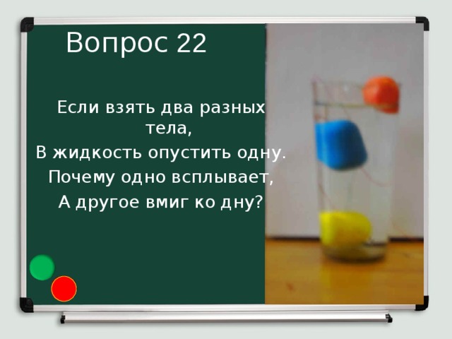 22 Если взять два разных тела, В жидкость опустить одну. Почему одно всплывает, А другое вмиг ко дну?