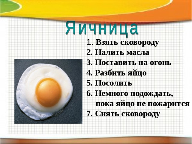 1. Взять сковороду 1. Взять сковороду 2. Налить масла 3. Поставить на огонь 4. Разбить яйцо 5. Посолить 6. Немного подождать,  пока яйцо не пожарится 7. Снять сковороду  2. Налить масла 3. Поставить на огонь 4. Разбить яйцо 5. Посолить 6. Немного подождать,  пока яйцо не пожарится 7. Снять сковороду