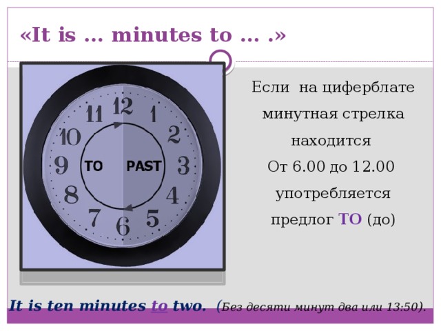 «It is … minutes to … .» Если на циферблате минутная стрелка находится От 6.00 до 12.00 употребляется предлог TO  (до) It is ten minutes to two. ( Без десяти минут два или 13:50 ). 