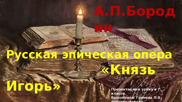 А.П.Бородин Русская эпическая опера  «Князь Игорь» Презентация к уроку в 7 классе. Выполнила: Гринева Л.В. учитель музыки Г. Санкт-Петербург 