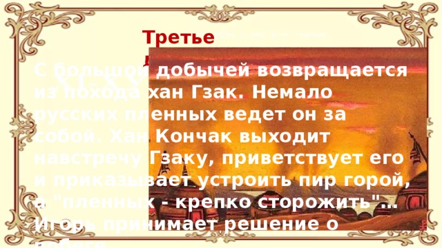 Третье действие С большой добычей возвращается из похода хан Гзак. Немало русских пленных ведет он за собой. Хан Кончак выходит навстречу Гзаку, приветствует его и приказывает устроить пир горой, а 