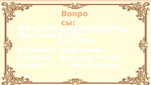 Вопросы: Как можно охарактеризовать образ князя Игоря?   Вспомните арию Ивана Сусанина , сравните. Что их роднит? Что отличает?   