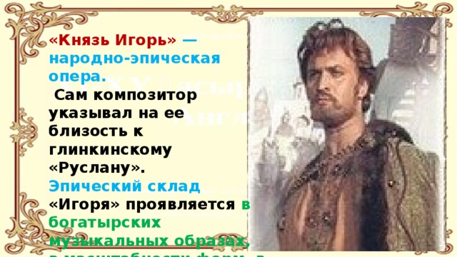 «Князь Игорь» — народно-эпическая опера.  Сам композитор указывал на ее близость к глинкинскому «Руслану». Эпический склад «Игоря» проявляется в богатырских музыкальных образах, в масштабности форм, в неторопливом, как в былинах, течении действия . 