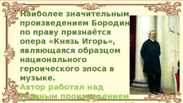 Наиболее значительным произведением Бородина по праву признаётся опера «Князь Игорь», являющаяся образцом национального героического эпоса в музыке. Автор работал над главным произведением своей жизни в течение 18 лет. 