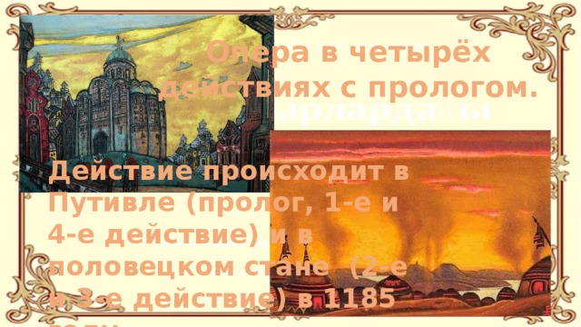 Опера в четырёх действиях с прологом. Действие происходит в Путивле (пролог, 1-е и 4-е действие) и в половецком стане (2-е и 3-е действие) в 1185 году. 