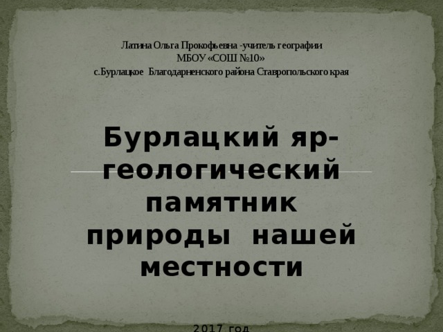 Латина Ольга Прокофьевна -учитель географии  МБОУ «СОШ №10»  с.Бурлацкое Благодарненского района Ставропольского края   Бурлацкий яр-геологический памятник природы нашей местности 2017 год 