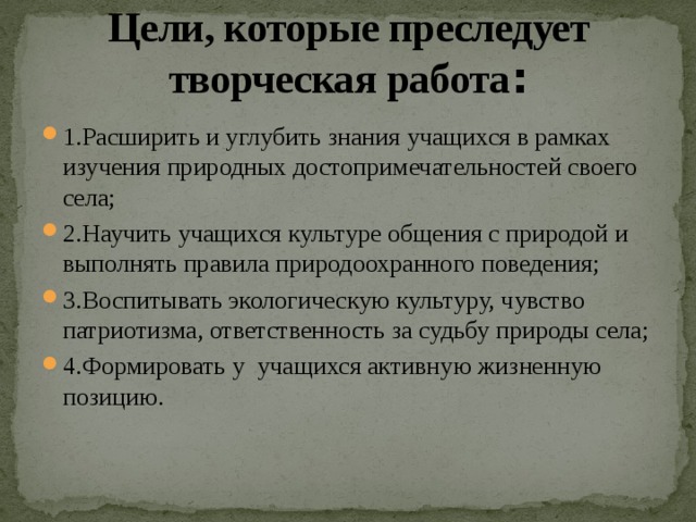 Цели, которые преследует творческая работа : 1.Расширить и углубить знания учащихся в рамках изучения природных достопримечательностей своего села; 2.Научить учащихся культуре общения с природой и выполнять правила природоохранного поведения; 3.Воспитывать экологическую культуру, чувство патриотизма, ответственность за судьбу природы села; 4.Формировать у учащихся активную жизненную позицию. 