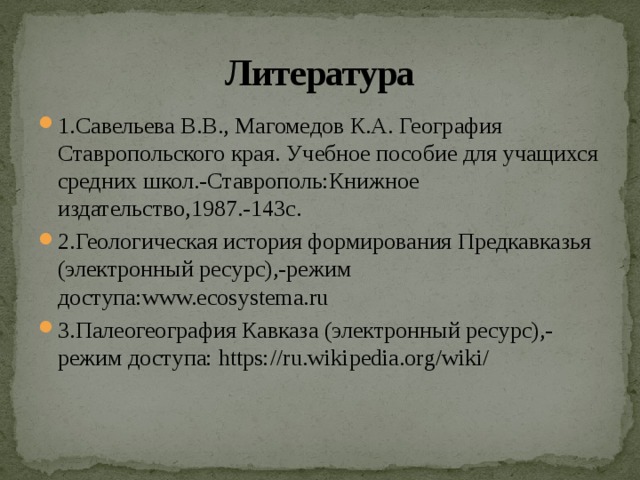 Литература 1.Савельева В.В., Магомедов К.А. География Ставропольского края. Учебное пособие для учащихся средних школ.-Ставрополь:Книжное издательство,1987.-143с. 2.Геологическая история формирования Предкавказья (электронный ресурс),-режим доступа:www.ecosystema.ru 3.Палеогеография Кавказа (электронный ресурс),-режим доступа: https://ru.wikipedia.org/wiki/ 