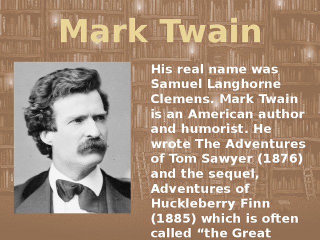 Mark Twain His real name was Samuel Langhorne Clemens. Mark Twain is an American author and humorist. He wrote The Adventures of Tom Sawyer (1876) and the sequel, Adventures of Huckleberry Finn (1885) which is often called “the Great American Novel”. 