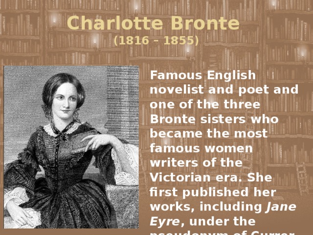 Charlotte Bronte  (1816 – 1855) Famous English novelist and poet and one of the three Bronte sisters who became the most famous women writers of the Victorian era. She first published her works, including Jane Eyre , under the pseudonym of Currer Bell. 