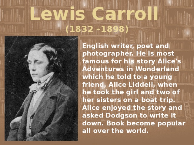 Lewis Carroll  (1832 –1898) English writer, poet and photographer. He is most famous for his story Alice's Adventures in Wonderland which he told to a young friend, Alice Liddell, when he took the girl and two of her sisters on a boat trip. Alice enjoyed the story and asked Dodgson to write it down. Book become popular all over the world. 