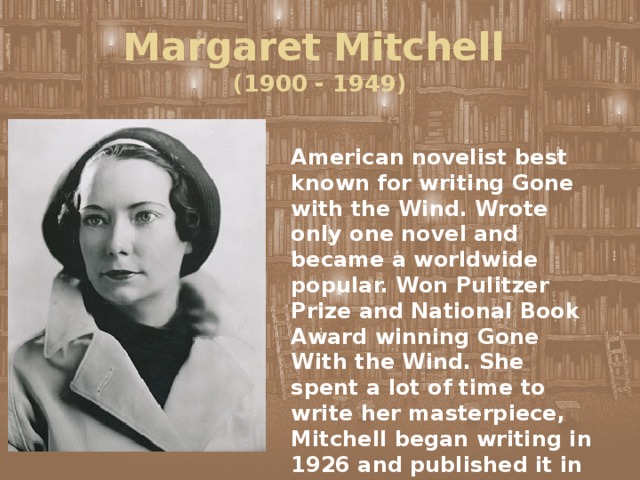 Margaret Mitchell  (1900 - 1949) American novelist best known for writing Gone with the Wind. Wrote only one novel and became a worldwide popular. Won Pulitzer Prize and National Book Award winning Gone With the Wind. She spent a lot of time to write her masterpiece, Mitchell began writing in 1926 and published it in 1936. 