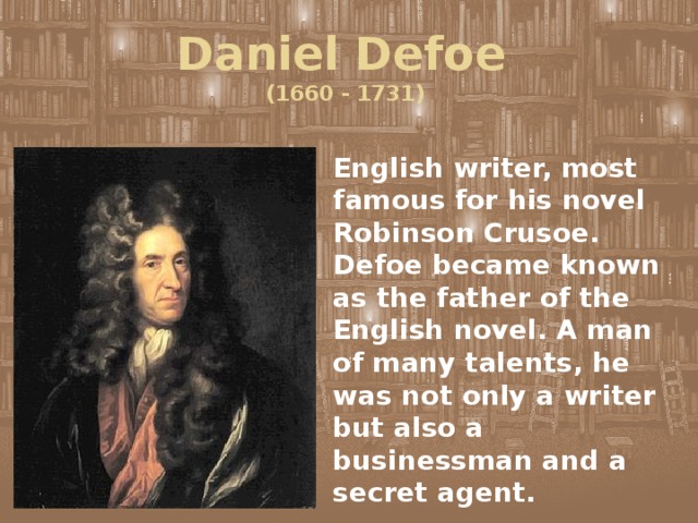 Daniel Defoe  (1660 - 1731) English writer, most famous for his novel Robinson Crusoe. Defoe became known as the father of the English novel. A man of many talents, he was not only a writer but also a businessman and a secret agent. 
