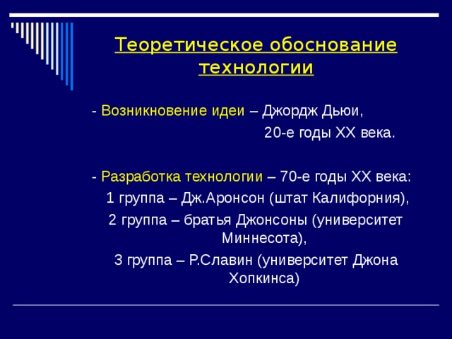 Теоретическое обоснование технологии  - Возникновение идеи – Джордж Дьюи,  20-е годы XX века.  - Разработка технологии – 70-е годы XX века:  1 группа – Дж.Аронсон (штат Калифорния), 2 группа – братья Джонсоны (университет Миннесота), 3 группа – Р.Славин (университет Джона Хопкинса) 