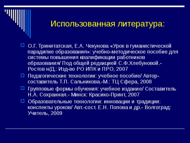 Использованная литература: О.Г. Тринитатская, Е.А. Чекунова «Урок в гуманистической парадигме образования»: учебно-методическое пособие для системы повышения квалификации работников образования/ Под общей редакцией С.Ф.Хлебуновой.-Ростов н/Д.: Изд-во РО ИПК и ПРО, 2007 Педагогические технологии: учебное пособие/ Автор-составитель Т.П. Сальникова.-М.: ТЦ Сфера, 2008 Групповые формы обучения: учебное издание/ Составитель Н.А. Сохранная.- Минск: Красико-Принт, 2007 Образовательные технологии: инновации и традиции: конспекты уроков/ Авт.-сост. Е.Н. Попова и др.- Волгоград: Учитель, 2009 