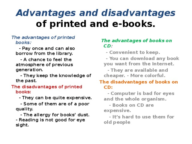 Advantages and disadvantages of printed and e-books. The advantages of printed books:  The advantages of books on CD :   - Pay once and can also borrow from the library.  - Convenient to keep.  - A chance to feel the atmosphere of previous generation.  - You can download any book you want from the Internet.  - They keep the knowledge of the past.  - They are available and cheaper. - More colorful. The disadvantages of printed books:  The disadvantages of books on CD:  - They can be quite expensive.  - Computer is bad for eyes and the whole organism.  - Books on CD are expensive.  - Some of them are of a poor quality.  - The allergy for books’ dust. - Reading is not good for eye sight.  - It’s hard to use them for old people 