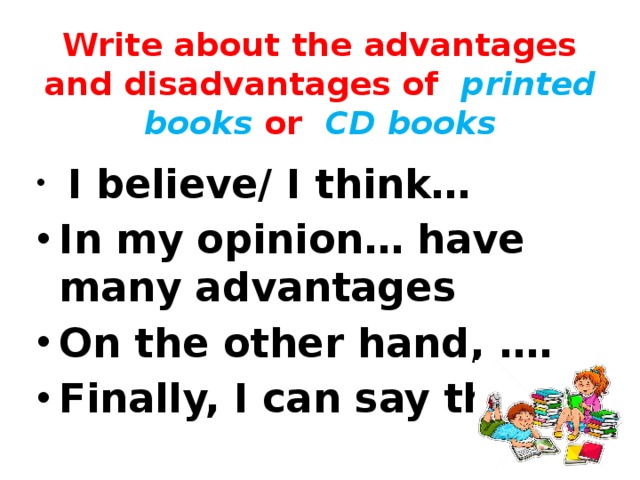 Write about the advantages and disadvantages of printed books or CD books  I believe/ I think… In my opinion… have many advantages On the other hand, …. Finally, I can say that… 