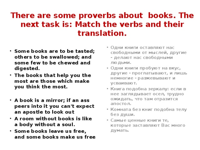 There are some proverbs about books. The next task is: Match the verbs and their translation.   Одни книги оставляют нас свободными от мыслей, другие - делают нас свободными людьми. Одни книги пробуют на вкус, другие - проглатывают, и лишь немногие - разжевывают и усваивают. Книга подобна зеркалу: если в нее заглядывает осел, трудно ожидать, что там отразится апостол. Комната без книг подобна телу без души. Самые ценные книги те, которые заставляют Вас много думать. Some books are to be tasted; others to be swallowed; and some few to be chewed and digested. The books that help you the most are those which make you think the most.  A book is a mirror; if an ass peers into it you can't expect an apostle to look out A room without books is like a body without a soul. Some books leave us free, and some books make us free 